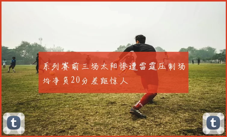 系列赛前三场太阳惨遭雷霆压制场均净负20分差距惊人