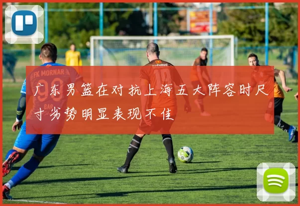 广东男篮在对抗上海五大阵容时尺寸劣势明显表现不佳