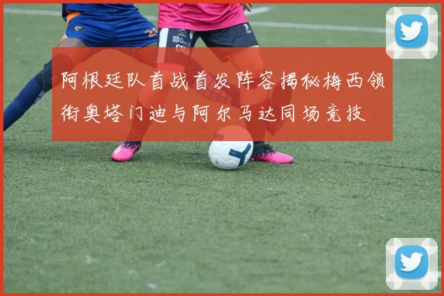 阿根廷队首战首发阵容揭秘梅西领衔奥塔门迪与阿尔马达同场竞技