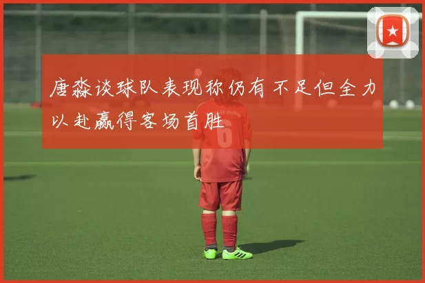 唐淼谈球队表现称仍有不足但全力以赴赢得客场首胜