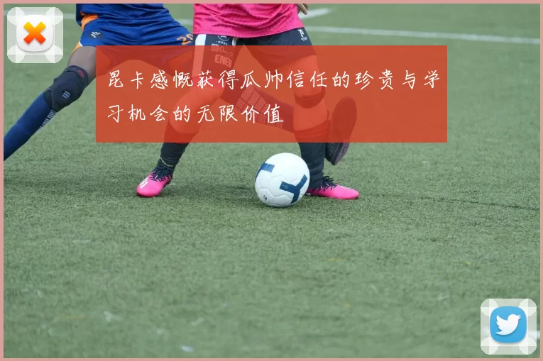 昆卡感慨获得瓜帅信任的珍贵与学习机会的无限价值