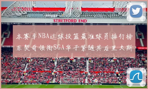 本赛季NBA运球投篮最准球员排行榜东契奇领衔SGA华子紧随其后里夫斯KD表现抢眼
