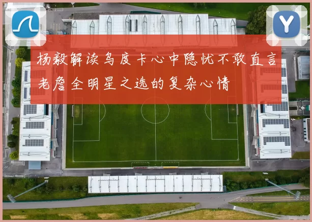 杨毅解读乌度卡心中隐忧不敢直言老詹全明星之选的复杂心情