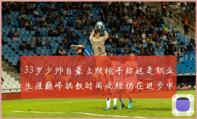 33岁少帅自豪击败枪手称这是职业生涯巅峰执教时间尚短仍在进步中
