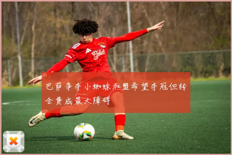 巴萨争夺小蜘蛛加盟希望夺冠但转会费成最大障碍