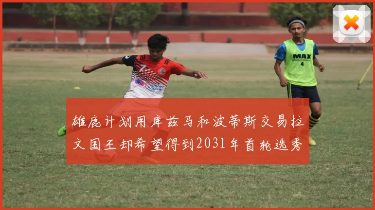 雄鹿计划用库兹马和波蒂斯交易拉文国王却希望得到2031年首轮选秀权