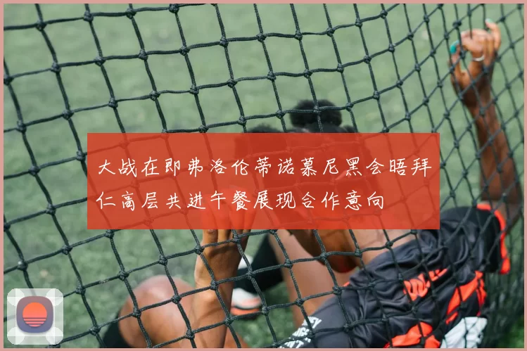 大战在即弗洛伦蒂诺慕尼黑会晤拜仁高层共进午餐展现合作意向