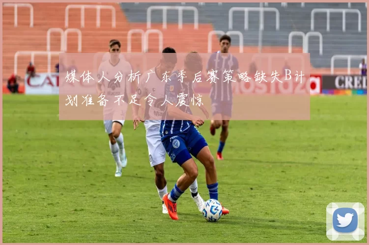 媒体人分析广东季后赛策略缺失B计划准备不足令人震惊
