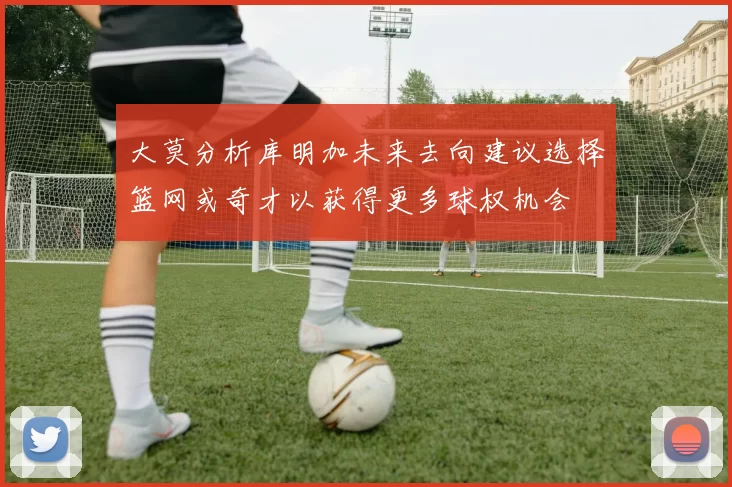 大莫分析库明加未来去向建议选择篮网或奇才以获得更多球权机会