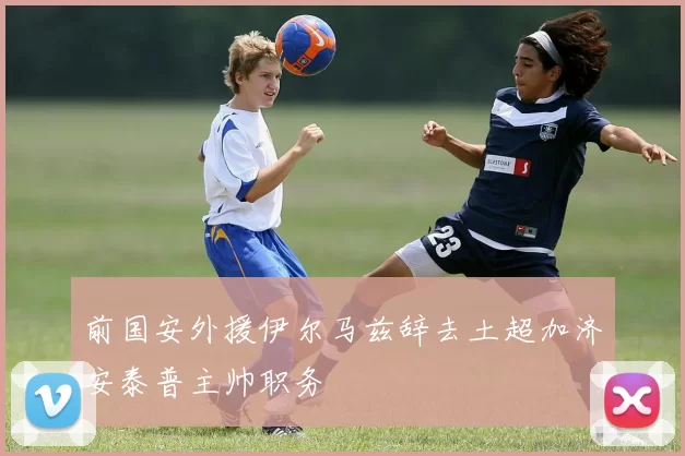 前国安外援伊尔马兹辞去土超加济安泰普主帅职务