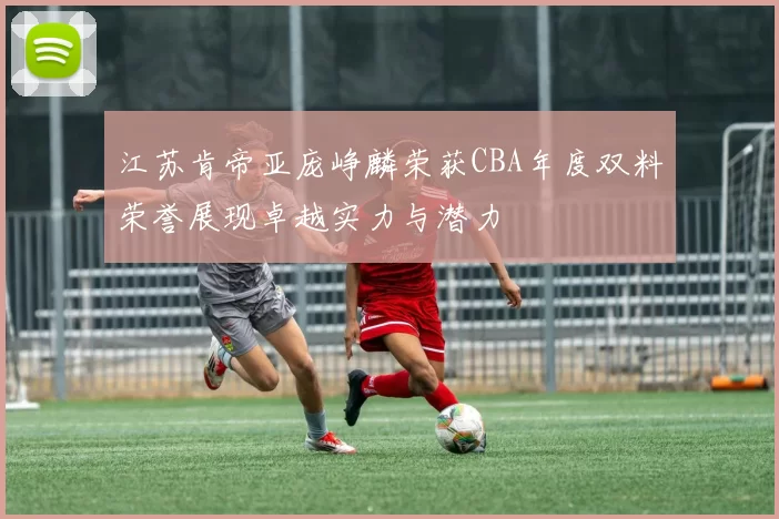 江苏肯帝亚庞峥麟荣获CBA年度双料荣誉展现卓越实力与潜力