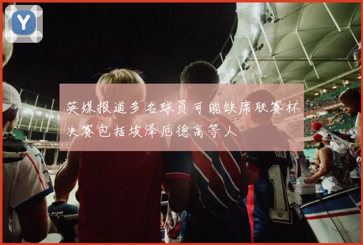 英媒报道多名球员可能缺席联赛杯决赛包括埃泽厄德高等人